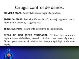 Cirugía control de daños:
PRIMERA ETAPA: Control de hemorragia y fuga aérea
SEGUNDA ETAPA: Resucitación en la UCI, manejo agresivo de la
hipotermia, acidosis, coagulopatia.
TERCERA ETAPA: Tratamiento definitivo de las lesiones.
REGLA DE ORO (GOLD STANDARD): Efectuar las mínimas
reparaciones definitivas, usando técnicas que sean rápidas y
fáciles, para acortar al máximo los tiempos quirúrgicos de este
modo.
 