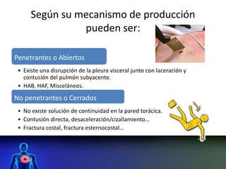 Según su mecanismo de producción
pueden ser:
Penetrantes o Abiertos
• Existe una disrupción de la pleura visceral junto con laceración y
contusión del pulmón subyacente.
• HAB, HAF, Misceláneos.
No penetrantes o Cerrados
• No existe solución de continuidad en la pared torácica.
• Contusión directa, desaceleración/cizallamiento…
• Fractura costal, fractura esternocostal…
 