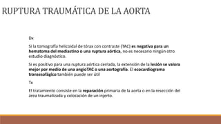 Dx
Si la tomografía helicoidal de tórax con contraste (TAC) es negativa para un
hematoma del mediastino o una ruptura aórtica, no es necesario ningún otro
estudio diagnóstico.
Si es positivo para una ruptura aórtica cerrada, la extensión de la lesión se valora
mejor por medio de una angioTAC o una aortografía. El ecocardiograma
transesofágico también puede ser útil
Tx
El tratamiento consiste en la reparación primaria de la aorta o en la resección del
área traumatizada y colocación de un injerto.
RUPTURA TRAUMÁTICA DE LA AORTA
 