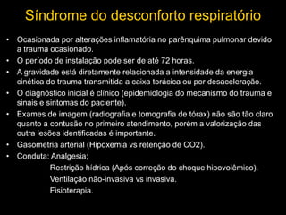 Síndrome do desconforto respiratório
• Ocasionada por alterações inflamatória no parênquima pulmonar devido
a trauma ocasionado.
• O período de instalação pode ser de até 72 horas.
• A gravidade está diretamente relacionada a intensidade da energia
cinética do trauma transmitida a caixa torácica ou por desaceleração.
• O diagnóstico inicial é clínico (epidemiologia do mecanismo do trauma e
sinais e sintomas do paciente).
• Exames de imagem (radiografia e tomografia de tórax) não são tão claro
quanto a contusão no primeiro atendimento, porém a valorização das
outra lesões identificadas é importante.
• Gasometria arterial (Hipoxemia vs retenção de CO2).
• Conduta: Analgesia;
Restrição hídrica (Após correção do choque hipovolêmico).
Ventilação não-invasiva vs invasiva.
Fisioterapia.
 