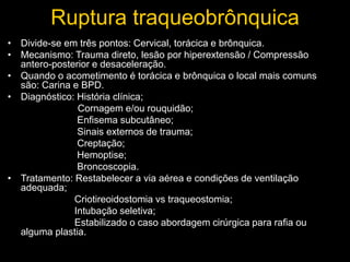 Ruptura traqueobrônquica
• Divide-se em três pontos: Cervical, torácica e brônquica.
• Mecanismo: Trauma direto, lesão por hiperextensão / Compressão
antero-posterior e desaceleração.
• Quando o acometimento é torácica e brônquica o local mais comuns
são: Carina e BPD.
• Diagnóstico: História clínica;
Cornagem e/ou rouquidão;
Enfisema subcutâneo;
Sinais externos de trauma;
Creptação;
Hemoptise;
Broncoscopia.
• Tratamento: Restabelecer a via aérea e condições de ventilação
adequada;
Criotireoidostomia vs traqueostomia;
Intubação seletiva;
Estabilizado o caso abordagem cirúrgica para rafia ou
alguma plastia.
 