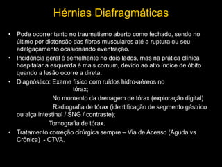 Hérnias Diafragmáticas
• Pode ocorrer tanto no traumatismo aberto como fechado, sendo no
último por distensão das fibras musculares até a ruptura ou seu
adelgaçamento ocasionando eventração.
• Incidência geral é semelhante no dois lados, mas na prática clínica
hospitalar a esquerda é mais comum, devido ao alto índice de óbito
quando a lesão ocorre a direta.
• Diagnóstico: Exame físico com ruídos hidro-aéreos no
tórax;
No momento da drenagem de tórax (exploração digital)
Radiografia de tórax (identificação de segmento gástrico
ou alça intestinal / SNG / contraste);
Tomografia de tórax.
• Tratamento correção cirúrgica sempre – Via de Acesso (Aguda vs
Crônica) - CTVA.
 