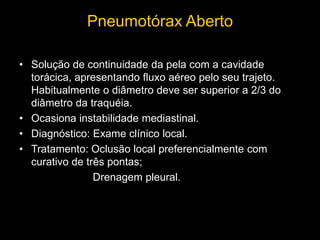 Pneumotórax Aberto
• Solução de continuidade da pela com a cavidade
torácica, apresentando fluxo aéreo pelo seu trajeto.
Habitualmente o diâmetro deve ser superior a 2/3 do
diâmetro da traquéia.
• Ocasiona instabilidade mediastinal.
• Diagnóstico: Exame clínico local.
• Tratamento: Oclusão local preferencialmente com
curativo de três pontas;
Drenagem pleural.
 