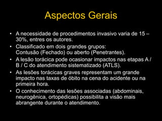 Aspectos Gerais
• A necessidade de procedimentos invasivo varia de 15 –
30%, entres os autores.
• Classificado em dois grandes grupos:
Contusão (Fechado) ou aberto (Penetrantes).
• A lesão torácica pode ocasionar impactos nas etapas A /
B / C do atendimento sistematizado (ATLS).
• As lesões torácicas graves representam um grande
impacto nas taxas de óbito na cena do acidente ou na
primeira hora.
• O conhecimento das lesões associadas (abdominais,
neurogênica, ortopédicas) possibilita a visão mais
abrangente durante o atendimento.
 