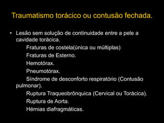 Traumatismo torácico ou contusão fechada.
• Lesão sem solução de continuidade entre a pele a
cavidade torácica.
Fraturas de costela(única ou múltiplas)
Fraturas de Esterno.
Hemotórax.
Pneumotórax.
Síndrome de desconforto respiratório (Contusão
pulmonar).
Ruptura Traqueobrônquica (Cervical ou Torácica).
Ruptura de Aorta.
Hérnias diafragmáticas.
 