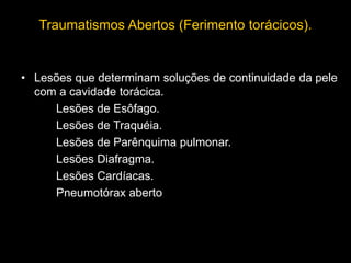 Traumatismos Abertos (Ferimento torácicos).
• Lesões que determinam soluções de continuidade da pele
com a cavidade torácica.
Lesões de Esôfago.
Lesões de Traquéia.
Lesões de Parênquima pulmonar.
Lesões Diafragma.
Lesões Cardíacas.
Pneumotórax aberto
 