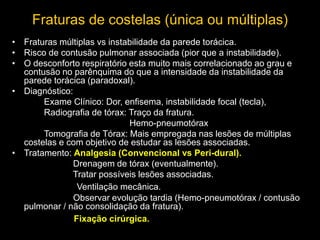 • Fraturas múltiplas vs instabilidade da parede torácica.
• Risco de contusão pulmonar associada (pior que a instabilidade).
• O desconforto respiratório esta muito mais correlacionado ao grau e
contusão no parênquima do que a intensidade da instabilidade da
parede torácica (paradoxal).
• Diagnóstico:
Exame Clínico: Dor, enfisema, instabilidade focal (tecla),
Radiografia de tórax: Traço da fratura.
Hemo-pneumotórax
Tomografia de Tórax: Mais empregada nas lesões de múltiplas
costelas e com objetivo de estudar as lesões associadas.
• Tratamento: Analgesia (Convencional vs Peri-dural).
Drenagem de tórax (eventualmente).
Tratar possíveis lesões associadas.
Ventilação mecânica.
Observar evolução tardia (Hemo-pneumotórax / contusão
pulmonar / não consolidação da fratura).
Fixação cirúrgica.
Fraturas de costelas (única ou múltiplas)
 