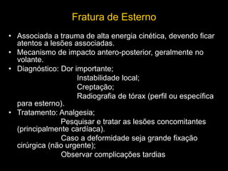 Fratura de Esterno
• Associada a trauma de alta energia cinética, devendo ficar
atentos a lesões associadas.
• Mecanismo de impacto antero-posterior, geralmente no
volante.
• Diagnóstico: Dor importante;
Instabilidade local;
Creptação;
Radiografia de tórax (perfil ou específica
para esterno).
• Tratamento: Analgesia;
Pesquisar e tratar as lesões concomitantes
(principalmente cardíaca).
Caso a deformidade seja grande fixação
cirúrgica (não urgente);
Observar complicações tardias
 