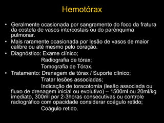 Hemotórax
• Geralmente ocasionada por sangramento do foco da fratura
da costela de vasos intercostais ou do parênquima
pulmonar.
• Mais raramente ocasionada por lesão de vasos de maior
calibre ou até mesmo pelo coração.
• Diagnóstico: Exame clínico;
Radiografia de tórax;
Tomografia de Tórax.
• Tratamento: Drenagem de tórax / Suporte clínico;
Tratar lesões associadas;
Indicação de toracotomia (lesão associada ou
fluxo de drenagem inicial ou evolutivo) – 1500ml ou 20ml/kg
imediato, 300ml por 2-3horas consecutivas ou controle
radiográfico com opacidade considerar coágulo retido;
Coágulo retido.
 