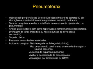 Pneumotórax
• Ocasionado por perfuração de espícula óssea (fratura de costela) ou por
alteração na pressão intra-torácica gerada no momento do trauma.
• Sempre pesquisar a avaliar a existência de componente hipertensivo no
pneumotórax.
• Avaliar Bilateralidade bem como repercussão hemodinâmica e respiratória.
• Drenagem de tórax precedida ou não de punção de alívio (caso
necessário).
• Suporte clínico.
• Pesquisar outras lesões associadas.
• Indicação cirúrgica: Fístula (Aguda vs Subaguda/crônica);
Uso de aspiração contínua no sistema de drenagem –
Não há consenso.
Ausência de expansão pulmonar;
Avaliar a necessidade de broncoscopia;
Abordagem por toracotomia ou CTVA;
 