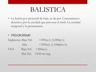 BALISTICA
• La lesión por proyectil de bala, se da por 2 mecanismos
descritos por la cavidad que provoca el misil. La cavidad
temporal y la permanente.
• VELOCIDAD
Inglaterra: Baja Vel. <305m/s (1,000p/s)
Alta >335m(s (1,100pies/s)
USA Baja Vel <305m/s
Alta Vel. >610 m/seg
 