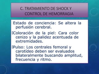 C. TRATAMIENTO DE SHOCK Y
CONTROL DE HEMORRAGIA
🞇Estado de conciencia: Se altera la
perfusión cerebral.
🞇Coloración de la piel: Cara color
cenizo y la palidez acentuada de
extremidades.
🞇Pulso: Los centrales femoral y
carotídeo deben ser evaluados
bilateralmente buscando amplitud,
frecuencia y ritmo.
 