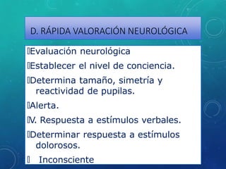 D. RÁPIDA VALORACIÓN NEUROLÓGICA
🞇Evaluación neurológica
🞇Establecer el nivel de conciencia.
🞇Determina tamaño, simetría y
reactividad de pupilas.
🞇Alerta.
🞇V. Respuesta a estímulos verbales.
🞇Determinar respuesta a estímulos
dolorosos.
🞇 Inconsciente
 