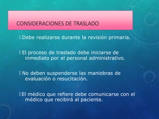 CONSIDERACIONES DE TRASLADO
🞇 Debe realizarse durante la revisión primaria.
🞇 El proceso de traslado debe iniciarse de
inmediato por el personal administrativo.
🞇 No deben suspenderse las maniobras de
evaluación o resucitación.
🞇 El médico que refiere debe comunicarse con el
médico que recibirá al paciente.
 