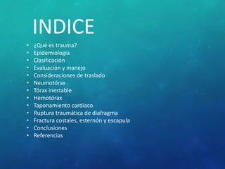 INDICE
• ¿Qué es trauma?
• Epidemiologia
• Clasificación
• Evaluación y manejo
• Consideraciones de traslado
• Neumotórax
• Tórax inestable
• Hemotórax
• Taponamiento cardiaco
• Ruptura traumática de diafragma
• Fractura costales, esternón y escapula
• Conclusiones
• Referencias
 
