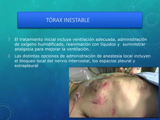 TÓRAX INESTABLE
🞇 El tratamiento inicial incluye ventilación adecuada, administración
de oxígeno humidificado, reanimación con líquidos y suministrar
analgesia para mejorar la ventilación.
🞇 Las distintas opciones de administración de anestesia local incluyen
el bloqueo local del nervio intercostal, los espacios pleural y
extrapleural
 