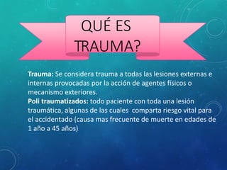QUÉ ES
TRAUMA?
Trauma: Se considera trauma a todas las lesiones externas e
internas provocadas por la acción de agentes físicos o
mecanismo exteriores.
Poli traumatizados: todo paciente con toda una lesión
traumática, algunas de las cuales comparta riesgo vital para
el accidentado (causa mas frecuente de muerte en edades de
1 año a 45 años)
 