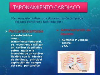 TAPONAMIENTO CARDIACO
🞇 Es necesario realizar una descompresión temprana
del saco pericárdico facilitada por :
 Pericardiocentesis
vía subxifoidea
como
tratamiento temporal,
se recomienda utilizar
un catéter de plástico
sobre aguja o la
inserción de un catéter
flexible con la técnica
de Seldinge, principal
aspiración de sangre
del saco pericardico
 Administración de
líquidos
 Aumenta P venosa
central
y GC
 