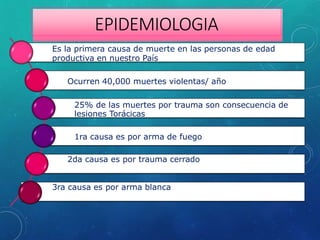 EPIDEMIOLOGIA
Es la primera causa de muerte en las personas de edad
productiva en nuestro País
Ocurren 40,000 muertes violentas/ año
25% de las muertes por trauma son consecuencia de
lesiones Torácicas
1ra causa es por arma de fuego
2da causa es por trauma cerrado
3ra causa es por arma blanca
 