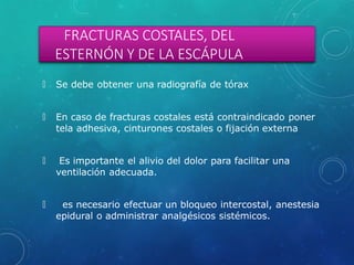 FRACTURAS COSTALES, DEL
ESTERNÓN Y DE LA ESCÁPULA
🞇 Se debe obtener una radiografía de tórax
🞇 En caso de fracturas costales está contraindicado poner
tela adhesiva, cinturones costales o fijación externa
🞇 Es importante el alivio del dolor para facilitar una
ventilación adecuada.
🞇 es necesario efectuar un bloqueo intercostal, anestesia
epidural o administrar analgésicos sistémicos.
 