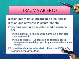 TRAUMA ABIERTO
🞇Lesión que viola la integridad de los tejidos
🞇Lesión que atraviesa la pleura parietal
🞇Tipo mas común en nuestro medio causado
por
🞇 Arma blanca: Herida es únicamente en el trayecto
comprometido
🞇 Arma de Fuego: La afección es causada por la
energía cinética del proyectil que se transfiere a los
tejidos
🞇 Proyectiles de Alta velocidad Mayor a 1500 M/sg
Producen máximo daño.
 