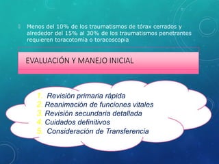 🞇 Menos del 10% de los traumatismos de tórax cerrados y
alrededor del 15% al 30% de los traumatismos penetrantes
requieren toracotomía o toracoscopia
EVALUACIÓN Y MANEJO INICIAL
1. Revisión primaria rápida
2. Reanimación de funciones vitales
3. Revisión secundaria detallada
4. Cuidados definitivos
5. Consideración de Transferencia
 