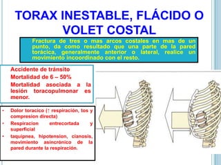 TORAX INESTABLE, FLÁCIDO O
VOLET COSTAL
Fractura de tres o mas arcos costales en mas de un
punto, da como resultado que una parte de la pared
torácica, generalmente anterior o lateral, realice un
movimiento incoordinado con el resto.
Accidente de tránsito
Mortalidad de 6 – 50%
Mortalidad asociada a la
lesión toracopulmonar es
menor.
• Dolor toracico (↑ respiración, tos y
compresion directa)
• Respiracion entrecortada y
superficial
• taquipnea, hipotension, cianosis,
movimiento asincrónico de la
pared durante la respiración.
 