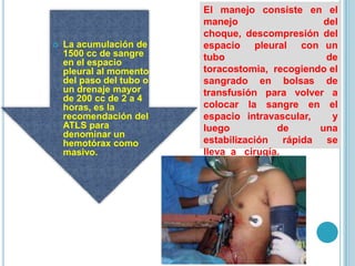  La acumulación de
1500 cc de sangre
en el espacio
pleural al momento
del paso del tubo o
un drenaje mayor
de 200 cc de 2 a 4
horas, es la
recomendación del
ATLS para
denominar un
hemotórax como
masivo.
El manejo consiste en el
manejo del
choque, descompresión del
espacio pleural con un
tubo de
toracostomia, recogiendo el
sangrado en bolsas de
transfusión para volver a
colocar la sangre en el
espacio intravascular, y
luego de una
estabilización rápida se
lleva a cirugía.
 