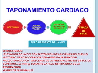 HIPOTENSIÓN
RUIDOS
CARDIACOS
VELADOS
DISTENCIÓN
DE LAS VENAS
DEL CUELLO TRIADA
DE
BECK
SOLO PRESENTE DE 10 -40%
OTROS SIGNOS:
•ELEVACION DE LA PVC CON DISTENSION DE LASVENAS DEL CUELLO
•RETORNO VENOSOCORAZON DER AUMENTA INSPIRACION
•PULSO PARADOJICO (DESCENSO DE LA PRESIONARTERIAL SISTOLICA
SUPERIORA 10 mmHg DURANTE LA FASE INSPIRATORIA DE LA
RESPIRACION)
•SIGNO DE KUUSMAUL??.
 