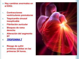  Hay cambios anormales en
el EKG:
1. Contracciones
ventriculares prematuras
2. Taquicardia sinusal
inexplicable
3. Fibrilación auricular
4. Bloqueo de rama
derecha
5. Alteración del segmento
ST
6. TROPONINA T
 Riesgo de sufrir
arritmias súbitas en las
primeras 24 horas.
 