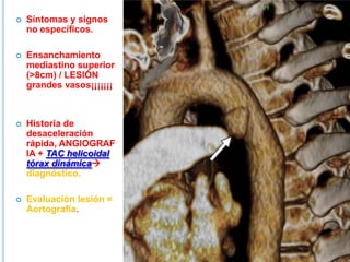  Síntomas y signos
no específicos.
 Ensanchamiento
mediastino superior
(>8cm) / LESIÓN
grandes vasos¡¡¡¡¡¡¡
 Historia de
desaceleración
rápida, ANGIOGRAF
IA + TAC helicoidal
tórax dinámica
diagnóstico.
 Evaluación lesión =
Aortografía.
 