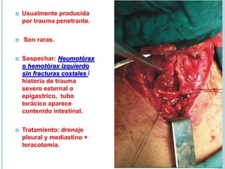  Usualmente producida
por trauma penetrante.
 Son raras.
 Sospechar: Neumotórax
o hemotórax izquierdo
sin fracturas costales /
historia de trauma
severo esternal o
epigastrico, tubo
torácico aparece
contenido intestinal.
 Tratamiento: drenaje
pleural y mediastino +
toracotomía.
 