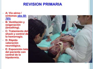 REVISION PRIMARIA
• A: Vía aérea /
síntomas obs 50-
70%
• B: Ventilación y
oxigenación
(breathing).
• C: Tratamiento del
shock y control de
la hemorragia.
• D: Rápida
valoración
neurológica.
• E: Exposición total
del paciente con
control de la
hipotermia.
 