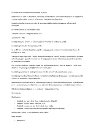 La inidencia de trauma toraxico va entre los 20-40<br />Los traumas de torax se dividen en cerrados o penetranteslos cerrados muchas veces se acopa;an de traumas abdominales, entonces lo llamamos trauma toraco-abdominal.<br />Para diferencial un trauma troraxico de uno toraco-abdominal se toma como referencia el diafragma.<br />La distribicuon de los traumas toraxicos:<br />- Lesiones contusas o no penetrantes 70 %<br />- penetrante= 30%<br />Cuando el trauma toraxico se acompa;a de un traumatisco cardiaco es un 9%.<br />Cuando hay lesión del diafragma es un 7%.<br />En un 4% va a ver lesión de aorta y grandes vasos y cuando tenemos traumatismo con lesión de esófago es un 0.5%.<br />Trauma toraxico grave: ejm: cuando tenemos una caída de grandes alturas, o un impacto a muy alta velocidad; sugiere gravedad cuando uno de los pasajeros se sale del vehiculo, o cuando se presenta un acidente con atropello.<br />Una evidencia de lesión grave es cuando hay heridas penetrantes a nivel de la cabeza, cuello torax, abdomen o región inguinal, todo indica una lesión grave.<br />Cuando hay evidencia de lesión grave: cuan hay dos o mas fracturas de huesos largos.<br />Cuando se presenta un torax inestable: cuando tenemos fracturas de clavicula y cuando se presenta fractura de la primera u segunda costilla.<br />Lesiones en traumas cerrados: en este se puede resentar fracturas costales multiples, en este caso el px va a presentar un aumento en las en la retención de las secreciones, por la defensa del pulmon.<br />El tratamiento de ese tipo de px es analgesia y bloqueo de nervios.<br />Neumotorax.<br />Clasificación:<br />Grado 1: por fuera de la línea media clavicular. 20 a 30%<br />Grado 2: en línea media clavicular. 50%<br />Grado 3: cuando esta por dentro de la línea media. <br />Grado 4: cuando el pulmon esta colapsado (según algunos autores)<br />Neumotórax tardios: 24 horas después del acidente.<br />Otras lesiones:<br />Hemotorax<br />Traumas de las vías aéreas: se puede presentar como estenosis<br />Traumas vasculares: lesiones de la aorta, esta se puede presentar tardíamente.<br />Lesión de diafragma: lesiones k se pueden presentar son estallido o herniación mayormente se produce del lado izquierdo.<br />Lesiones que se pueden presentar en trauma penetrante<br />Muchas veces no hay fracturas costales<br />Puede haber hemo o neumotórax con la particularidad de que se van a producir rápidamente.<br />Puede haber-------------------<br />Las lesiones de los vasos es lo que podríamos llamar una lesión exaguinante.<br />En las lesiones de diafragma básicamente lo que se va a producis es una herniación<br />Tratmiento inicial:<br />Mayormente el problema inmediato de las lesiones toraxicas esta dado por hipoxia tisular y la acidosis metabolica, estas se van a producir por la hipoventilacion, hipoxemia, acidosis respiratoria y una disminución del gasto cardiaco.<br />Sintomatología: <br />Dificulta respiratoria: sed de aire<br />Aleteo nasal: mayormente en decúbito supino<br />Tiraje intercostal<br />Dolor o sensación de dolor toraxico.<br />En la auscultación va a ver disminución o ausencia del murmullo vesicular.<br />Puede haber matidez o timpanismo.<br />Se puede presentar el efisema sub-cutaneo<br />Lesiones rápidamente letales:<br />Estas van a producir la muerte de inmediato  o en pocos minutos.<br />Obstrucion de las vías aéreas: puede producir, sangre, secreciones y alteración de la conciencia. Su manejo puede se qx (traqueotomía) o no qx con aspiración.<br /> Neumotórax a tensión: salida de aire en una sola dirección,  se puede producir por un efecto de valvula. Va a ver un aumento de la presión intrapleurar, se va a producir un colapso pulmonar, y la traque y mediastino esta desciado hacia el lado contralateral, el lado sano<br />Este px se muere por la dificulta para el retorno venoso.<br />Su tratamiento debe ser urgente. (valvula de tieger)<br />Neumotórax abierto, se produce cuando la herida es mayor de las dos terceras parte del diámetro de la traquea, su tratamiento es un tubo de pecho.<br />El 85% de las lesiones toraxicas se resuelven con un tubo de pecho <br />Sonda de pleurostomia minima baja: SPMB= tubo de pecho.s<br />Hemotorax: acumulo de sangre en el espacio pleural. El angulo diafragmático en una radiografia se borra con 300 o 500 cc de sangre.<br />La sangre puede provenir de cualquier estructuta intratoraxica, con la salvedad que se debe saber que en los traumas cerrados las arterias que mas sangran son las intercostales.<br />Cuando el px tira----------------------<br />Torax inestable:  es la lesión producida de 3 o mas costillas en 2 diferentes segmentos, las costillas deen ser continuas. Tx: ventilación.<br />Taponamiento cardiaco: en trauma cerrado es muy difícil que se produzca, mayormente es en trauma abierto.<br />Se produce una lesión de miocardio(puede ser por trauma penetrante) o un desgarro de las arterias coronarias estas pueden venir por trauma cerrado.<br />Triada de beck: <br />Ruido cardioco disminuido<br />Hipotensión<br />Ingurgitación pulmonar<br />Lesiones potencialmente letales<br />En estas la muerte se van a producir en un 50%, el 30% muere  en pocas horas y el 20% de dos a tres días y mayormente  por sepsis<br />Contuncion pulmonar: va a presentar una falla respiratoria tardeia, lenta y progresiva y este tipo de px amerita un monitoreo constante, porque en cualquier momento puede necesitar ventilación mecánica.<br />Ruptura aortica: solo el 20% llega vivo al hospital, osea que ocacione una muerte súbita. A nivel de radiografia vamos a encontrar un ensanchamiento del mediastino y borramieto del botón aórtico.<br />Ruptura traqueo bronquial: triada; 1. Ronquera 2. Enfisema 3. crepitación <br />Ruptura del esófago: traumas cerrados cuando tenemos neumotórax del lado izq. Sin fractura costal.<br />Ruptura diafragmastica: dolor abdominal, hipotencion, elevación del diafragma.<br />Contucion miocardica: se produce en un 20% de los px y en traumatismo toraxico cerrado. <br />Lesiones no necesariamente letales<br />Grados tolerables de neumotórax o hemotorax<br />Lesión de tejido blando.<br />Cuerpo extra;o intratoracico<br />Fractura oseas.<br />Lesiones tardias de los traumas toraxico<br />A nivel de la parede toraxica, podemos encontrar dolor crónico, infección crónica, pseudo artrosis costales o externales, y fistulas arterio venosas (mayormente  se producen por heridas de arma de fuego)<br />A nivel de la pleura tenemos el fibro torax, empiema y el kilotorax.<br />A nivel pulmonar tenemos, neumatocele, fistula arterio venosa, abceso pulmonares y aneurisamas. <br />A nivel de esófago, estenosis, fistulas<br />A nivel de diafragmas, hernias post traumaticas.<br />A nivel de corazón, pericarditis, lesiones valvular, aneurismas venticulares y lesiones septales<br />La mortalidad<br />Traumaticmo toraxico con lesiones aisladas: 4-8%<br />Traumatismo toraxico acompa;ado de otro org.: 10-15%<br />Cuando esta asociado a multiples órganos: 35%<br />