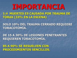 IMPORTANCIA
1:4 MUERTES ES CAUSADA POR TRAUMA DE
TÓRAX (33% EN LA ESCENA)

SOLO 10% DEL TRAUMA CERRADO REQUIERE
TORACOTOMÍA.

DE 15 A 30% DE LESIONES PENETRANTES
REQUIEREN TORACOTOMÍA.

85 A 90% SE RESUELVEN CON
PROCEDIMIENTOS SENCILLOS.
 