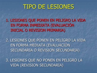 TIPO DE LESIONES

1. LESIONES QUE PONEN EN PELIGRO LA VIDA
   EN FORMA INMEDIATA (EVALUACIÓN
   INICIAL O REVISION PRIMARIA)

2. LESIONES QUE PONEN EN PELIGRO LA VIDA
   EN FORMA MEDIATA (EVALUACIÓN
   SECUNDARIA O REVISION SECUNDARIA)

3. LESIONES QUE NO PONEN EN PELIGRO LA
   VIDA (REVISION SECUNDARIA)
 