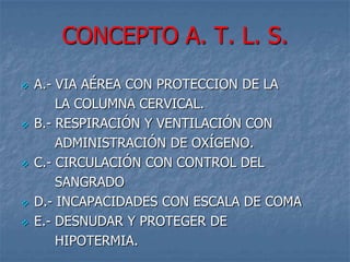 CONCEPTO A. T. L. S.
   A.- VIA AÉREA CON PROTECCION DE LA
        LA COLUMNA CERVICAL.
   B.- RESPIRACIÓN Y VENTILACIÓN CON
        ADMINISTRACIÓN DE OXÍGENO.
   C.- CIRCULACIÓN CON CONTROL DEL
        SANGRADO
   D.- INCAPACIDADES CON ESCALA DE COMA
   E.- DESNUDAR Y PROTEGER DE
        HIPOTERMIA.
 