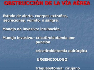 OBSTRUCCIÓN DE LA VÍA AÉREA

Estado de alerta, cuerpos extraños,
secreciones, vómito, o sangre.

Manejo no invasivo: intubación.

Manejo invasivo.- cricotiroidotomía por
                  punción

                 cricotiroidotomía quirúrgica

                  URGENCIOLOGO

                 traqueostomía: cirujano
 