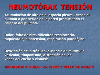 NEUMOTÓRAX TENSIÓN
Acumulación de aire en el espacio pleural, desde el
pulmón o por herida en la pared produciendo el
colapso del pulmón.


Dolor, falta de aire, dificultad respiratoria,
taquicardia, hipotensión, respiración paradójica


Desviación de la tráquea, ausencia de murmullo
vesicular, timpanismo, distensión de las
venas del cuello y cianosis.

¡¡¡PUNSION PLEURAL: 2o. EILMC Y SELLO DE AGUA!!!
 