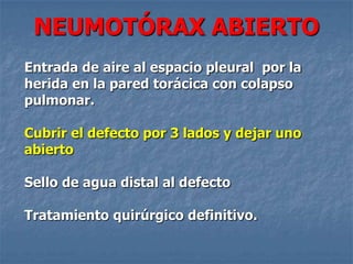 NEUMOTÓRAX ABIERTO
Entrada de aire al espacio pleural por la
herida en la pared torácica con colapso
pulmonar.

Cubrir el defecto por 3 lados y dejar uno
abierto

Sello de agua distal al defecto

Tratamiento quirúrgico definitivo.
 