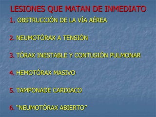 LESIONES QUE MATAN DE INMEDIATO
1. OBSTRUCCIÓN DE LA VÍA AÉREA

2. NEUMOTÓRAX A TENSIÓN

3. TÓRAX INESTABLE Y CONTUSIÓN PULMONAR

4. HEMOTÓRAX MASIVO

5. TAMPONADE CARDIACO

6. “NEUMOTÓRAX ABIERTO”
 