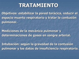 TRATAMIENTO
Objetivos: estabilizar la pared torácica, reducir el
espacio muerto respiratorio y tratar la contusión
pulmonar.

Mediciones de la mecánica pulmonar y
determinaciones de gases en sangre arterial.

Intubación: según la gravedad de la contusión
pulmonar y los datos de insuficiencia respiratoria.
 