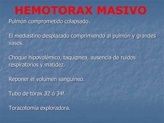 HEMOTORAX MASIVO
Pulmón comprometido colapsado.

El mediastino desplazado comprimiendo al pulmón y grandes
vasos.

Choque hipovolémico, taquipnea, ausencia de ruidos
respiratorios y matidez.

Reponer el volumen sanguíneo.

Tubo de tórax 32 ó 34f.

Toracotomía exploradora.
 
