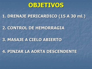 OBJETIVOS
1. DRENAJE PERICARDICO (15 A 30 ml.)

2. CONTROL DE HEMORRAGIA

3. MASAJE A CIELO ABIERTO

4. PINZAR LA AORTA DESCENDENTE
 