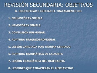 REVISIÓN SECUNDARIA: OBJETIVOS
     B. IDENTIFICAR E INICIAR EL TRATAMIENTO DE:

 1. NEUMOTÓRAX SIMPLE

 2. HEMOTÓRAX SIMPLE

 3. CONTUSIÓN PULMONAR

 4. RUPTURA TRAQUEOBRONQUIAL

 5. LESIÓN CARDIACA POR TRAUMA CERRADO

 6. RUPTURA TRAUMÁTICA DE LA AORTA

 7. LESIÓN TRAUMÁTICA DEL DIAFRAGMA

 8. LESIONES QUE ATRAVIEZAN EL MEDIASTINO
 