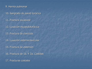 9. Hernia pulmonar

10. Sangrado de pared torácica

11. Fractura escapular

12. Luxación escapulotorácica

13. Fractura de clavícula

14. Luxación esternoclavicular

15. Fractura de esternón

16. Fractura de 1a. Y 2a. Costillas

17. Fracturas costales
 