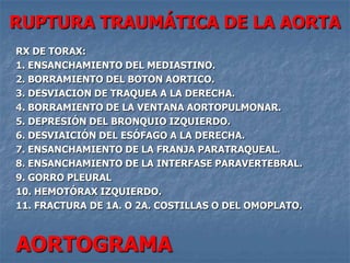 RUPTURA TRAUMÁTICA DE LA AORTA
RX DE TORAX:
1. ENSANCHAMIENTO DEL MEDIASTINO.
2. BORRAMIENTO DEL BOTON AORTICO.
3. DESVIACION DE TRAQUEA A LA DERECHA.
4. BORRAMIENTO DE LA VENTANA AORTOPULMONAR.
5. DEPRESIÓN DEL BRONQUIO IZQUIERDO.
6. DESVIAICIÓN DEL ESÓFAGO A LA DERECHA.
7. ENSANCHAMIENTO DE LA FRANJA PARATRAQUEAL.
8. ENSANCHAMIENTO DE LA INTERFASE PARAVERTEBRAL.
9. GORRO PLEURAL
10. HEMOTÓRAX IZQUIERDO.
11. FRACTURA DE 1A. O 2A. COSTILLAS O DEL OMOPLATO.



AORTOGRAMA
 