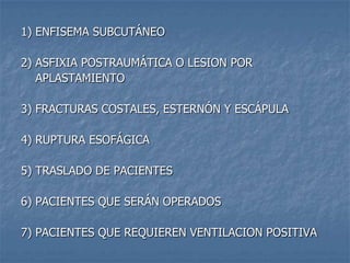 1) ENFISEMA SUBCUTÁNEO

2) ASFIXIA POSTRAUMÁTICA O LESION POR
   APLASTAMIENTO

3) FRACTURAS COSTALES, ESTERNÓN Y ESCÁPULA

4) RUPTURA ESOFÁGICA

5) TRASLADO DE PACIENTES

6) PACIENTES QUE SERÁN OPERADOS

7) PACIENTES QUE REQUIEREN VENTILACION POSITIVA
 