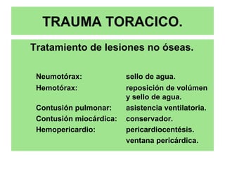 TRAUMA TORACICO.
Tratamiento de lesiones no óseas.
Neumotórax: sello de agua.
Hemotórax: reposición de volúmen
y sello de agua.
Contusión pulmonar: asistencia ventilatoria.
Contusión miocárdica: conservador.
Hemopericardio: pericardiocentésis.
ventana pericárdica.
 