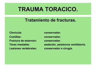 TRAUMA TORACICO.
Tratamiento de fracturas.
Clavícula: conservador.
Costillas: conservador.
Fractura de esternón: conservador.
Tórax inestable: sedación, asistencia ventilatoria.
Lesiones vertebrales: conservador o cirugía.
 